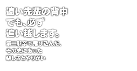 遠い先輩の背中でも、必ず追い越します。第二新卒で飛び込んだ、その先にあった楽しさとやりがい